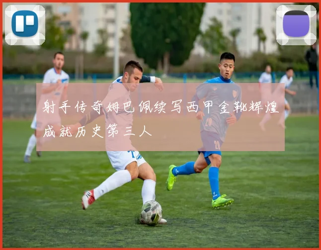 射手传奇姆巴佩续写西甲金靴辉煌成就历史第三人