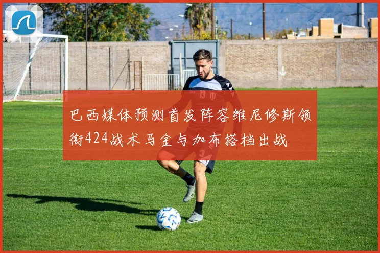 巴西媒体预测首发阵容维尼修斯领衔424战术马金与加布搭档出战