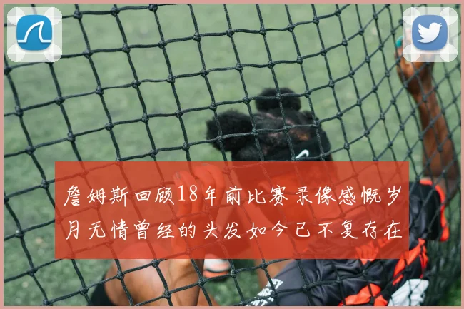 詹姆斯回顾18年前比赛录像感慨岁月无情曾经的头发如今已不复存在