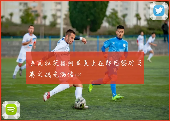 克瓦拉茨赫利亚复出在即巴黎对马赛之战充满信心