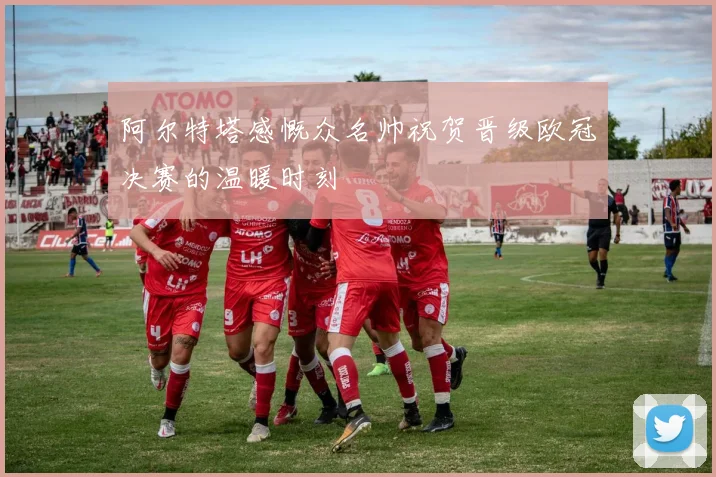 阿尔特塔感慨众名帅祝贺晋级欧冠决赛的温暖时刻