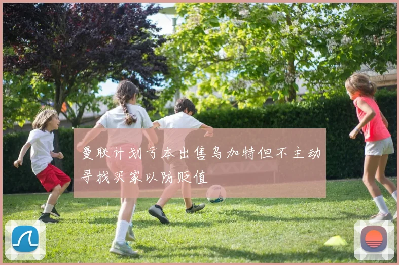 曼联计划亏本出售乌加特但不主动寻找买家以防贬值