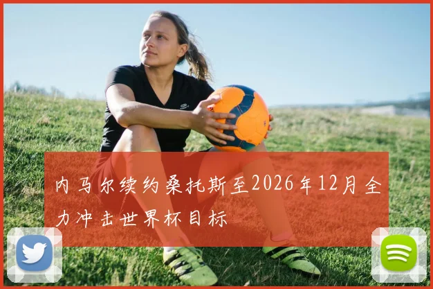 内马尔续约桑托斯至2026年12月全力冲击世界杯目标