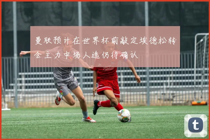 曼联预计在世界杯前敲定埃德松转会主力中场人选仍待确认