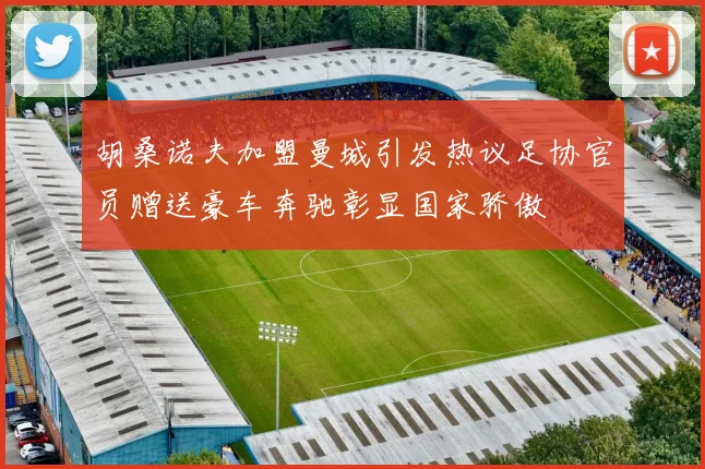 胡桑诺夫加盟曼城引发热议足协官员赠送豪车奔驰彰显国家骄傲