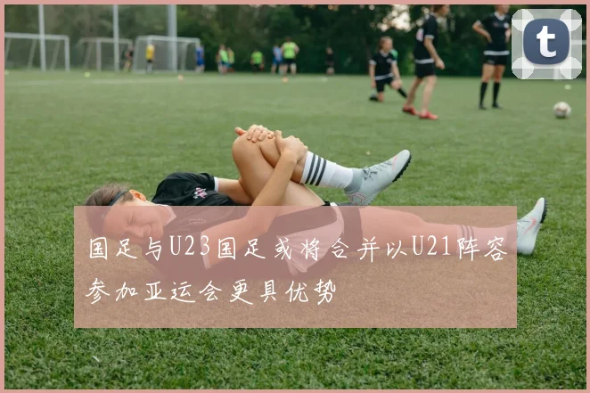 国足与U23国足或将合并以U21阵容参加亚运会更具优势