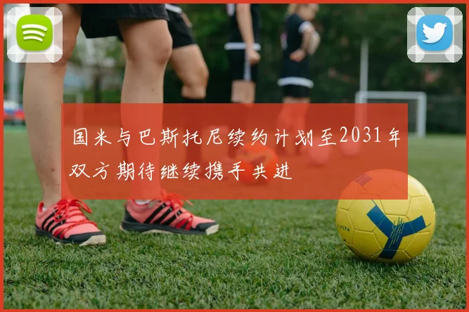 国米与巴斯托尼续约计划至2031年双方期待继续携手共进