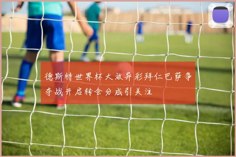 德斯特世界杯大放异彩拜仁巴萨争夺战开启转会分成引关注
