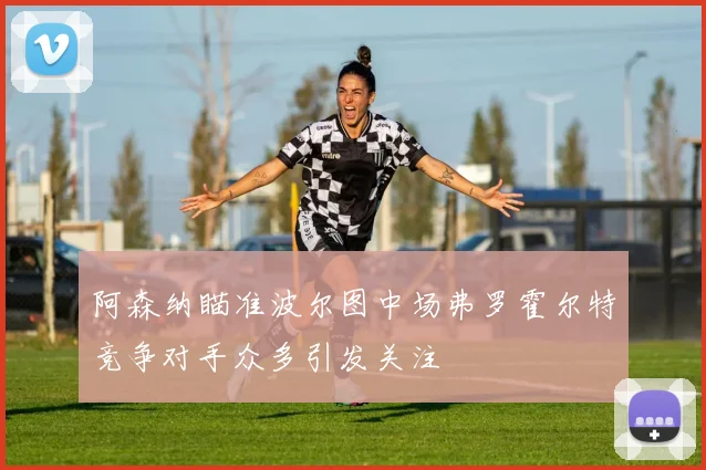 阿森纳瞄准波尔图中场弗罗霍尔特竞争对手众多引发关注