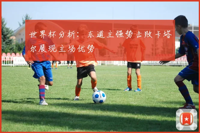 世界杯分析：东道主强势击败卡塔尔展现主场优势