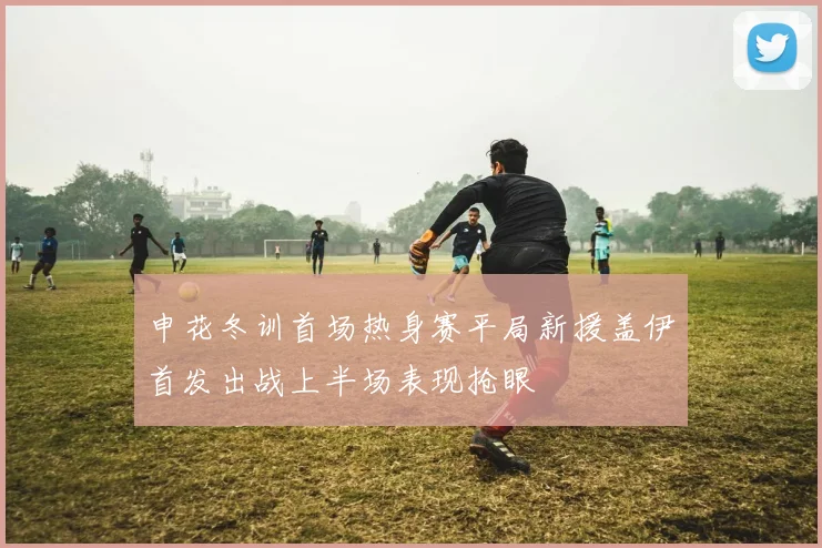 申花冬训首场热身赛平局新援盖伊首发出战上半场表现抢眼