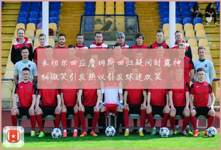 米切尔回应詹姆斯回归疑问时露神秘微笑引发热议引发球迷欢笑