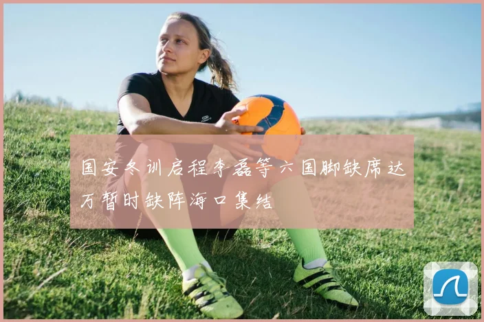 国安冬训启程李磊等六国脚缺席达万暂时缺阵海口集结