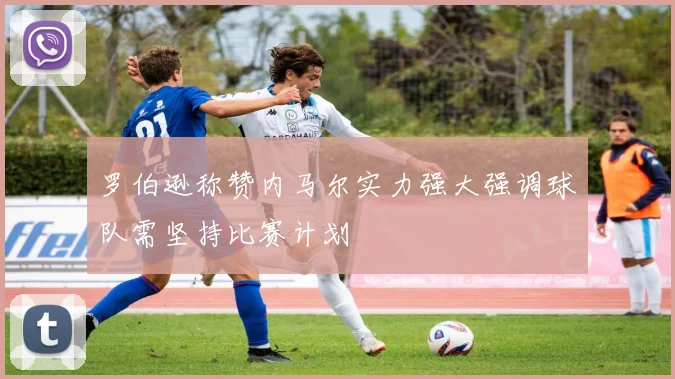 罗伯逊称赞内马尔实力强大强调球队需坚持比赛计划