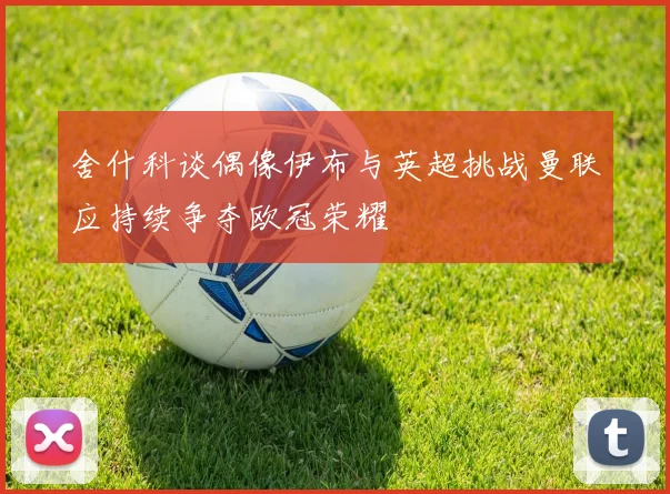 舍什科谈偶像伊布与英超挑战曼联应持续争夺欧冠荣耀