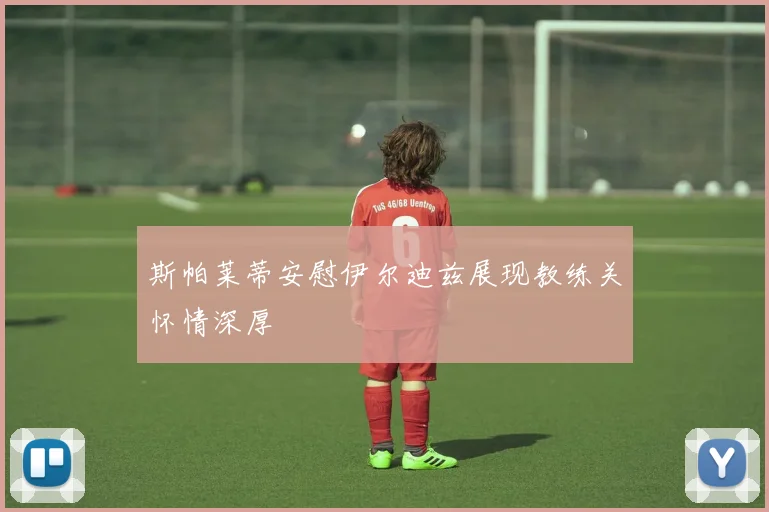 斯帕莱蒂安慰伊尔迪兹展现教练关怀情深厚