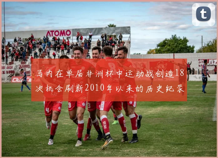 马内在单届非洲杯中运动战创造18次机会刷新2010年以来的历史纪录