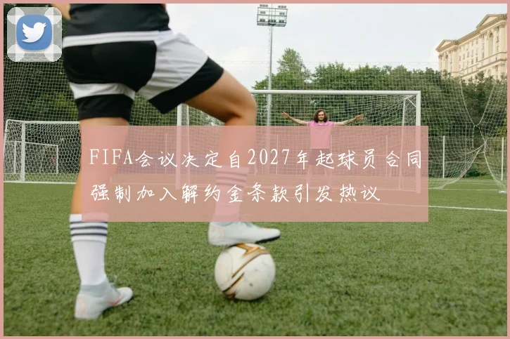 FIFA会议决定自2027年起球员合同强制加入解约金条款引发热议